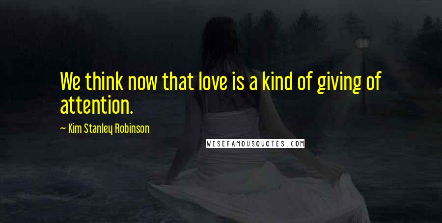 Kim Stanley Robinson Quotes: We think now that love is a kind of giving of attention.