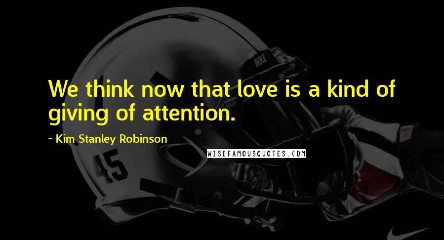 Kim Stanley Robinson Quotes: We think now that love is a kind of giving of attention.