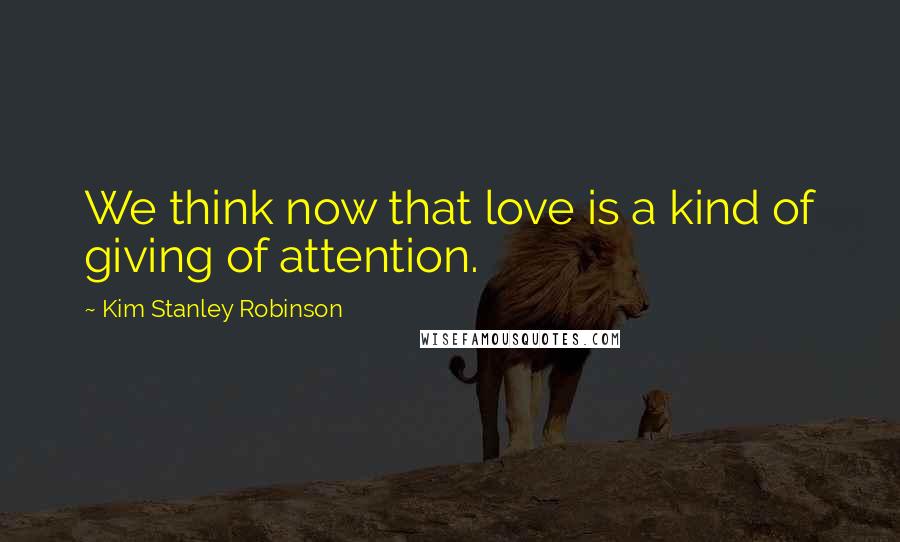 Kim Stanley Robinson Quotes: We think now that love is a kind of giving of attention.