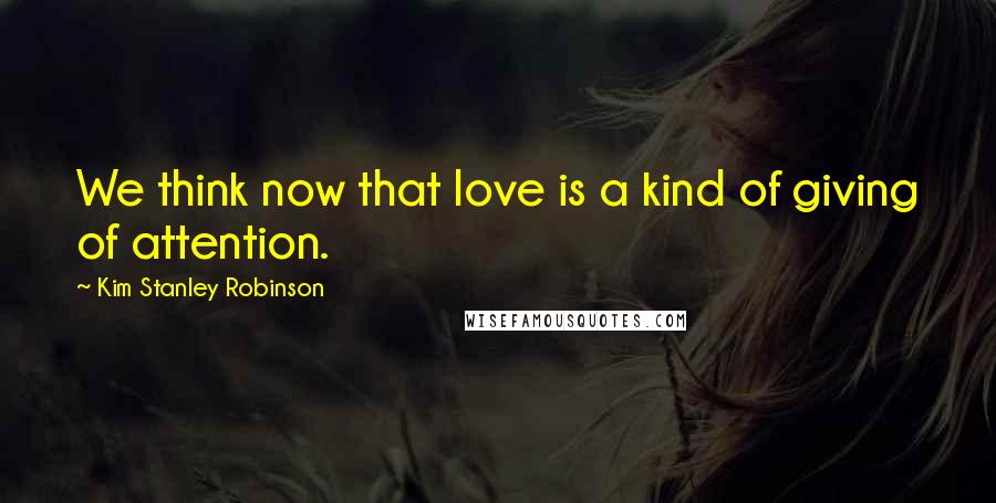 Kim Stanley Robinson Quotes: We think now that love is a kind of giving of attention.