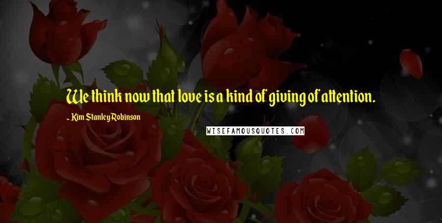 Kim Stanley Robinson Quotes: We think now that love is a kind of giving of attention.