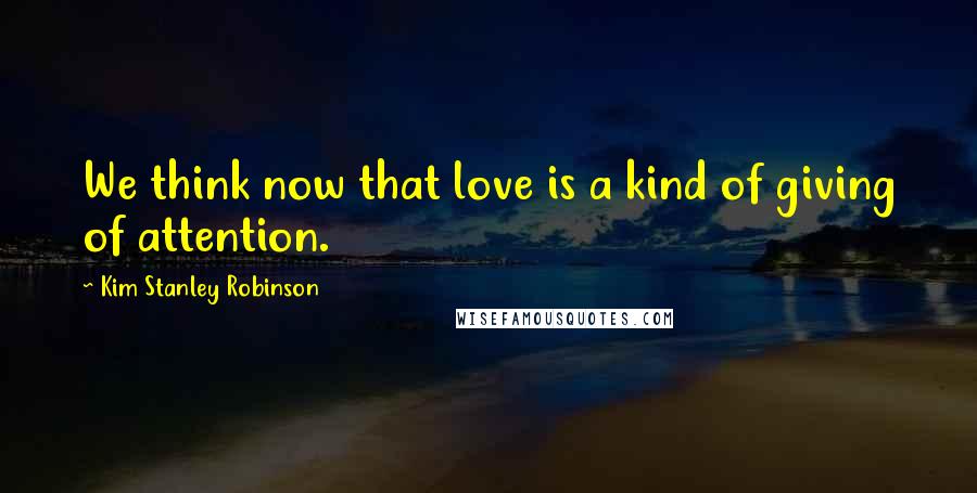 Kim Stanley Robinson Quotes: We think now that love is a kind of giving of attention.