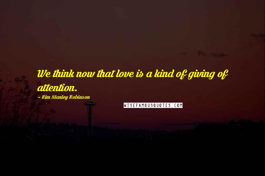Kim Stanley Robinson Quotes: We think now that love is a kind of giving of attention.