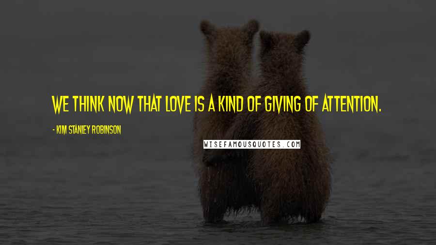 Kim Stanley Robinson Quotes: We think now that love is a kind of giving of attention.