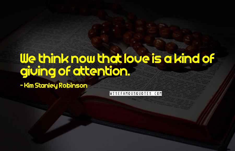 Kim Stanley Robinson Quotes: We think now that love is a kind of giving of attention.