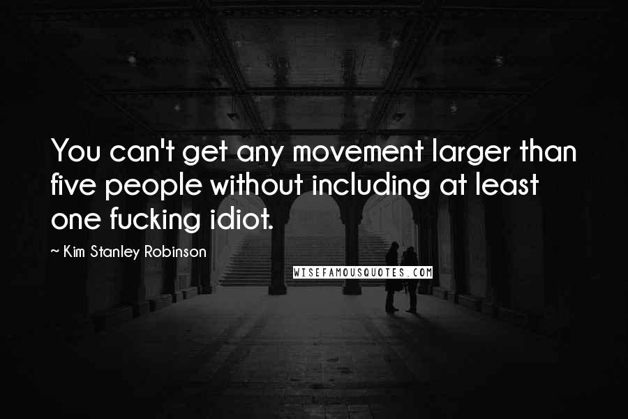 Kim Stanley Robinson Quotes: You can't get any movement larger than five people without including at least one fucking idiot.