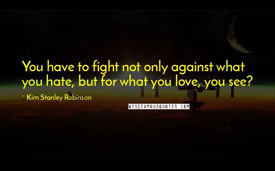 Kim Stanley Robinson Quotes: You have to fight not only against what you hate, but for what you love, you see?