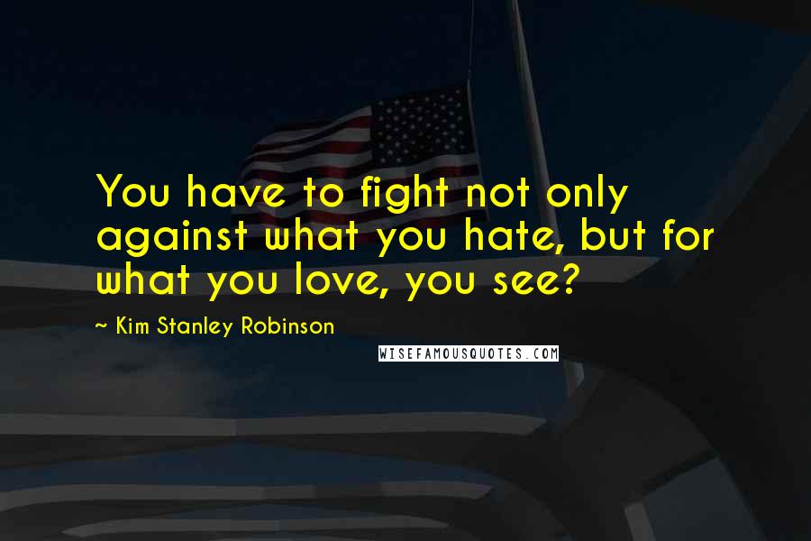 Kim Stanley Robinson Quotes: You have to fight not only against what you hate, but for what you love, you see?