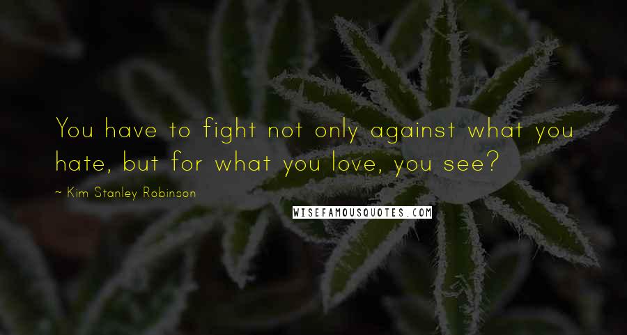 Kim Stanley Robinson Quotes: You have to fight not only against what you hate, but for what you love, you see?