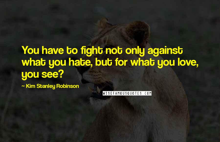 Kim Stanley Robinson Quotes: You have to fight not only against what you hate, but for what you love, you see?