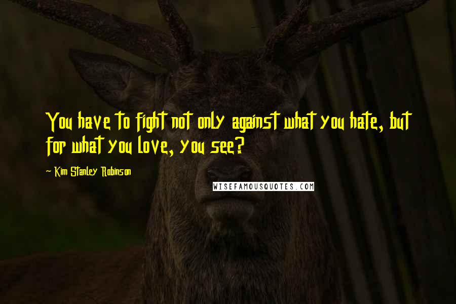 Kim Stanley Robinson Quotes: You have to fight not only against what you hate, but for what you love, you see?