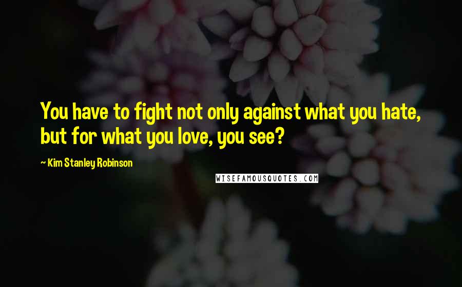 Kim Stanley Robinson Quotes: You have to fight not only against what you hate, but for what you love, you see?
