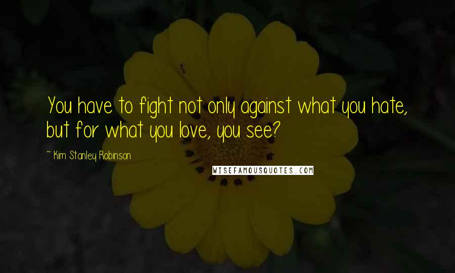 Kim Stanley Robinson Quotes: You have to fight not only against what you hate, but for what you love, you see?