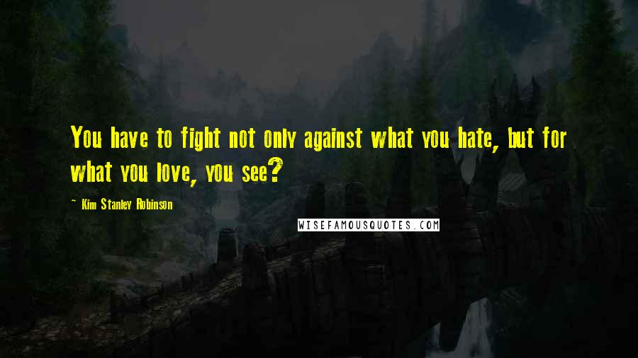 Kim Stanley Robinson Quotes: You have to fight not only against what you hate, but for what you love, you see?