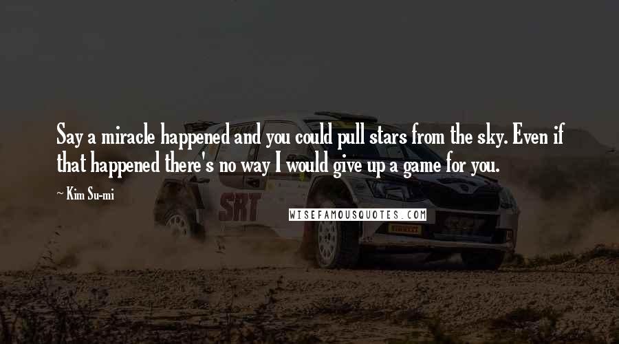 Kim Su-mi Quotes: Say a miracle happened and you could pull stars from the sky. Even if that happened there's no way I would give up a game for you.