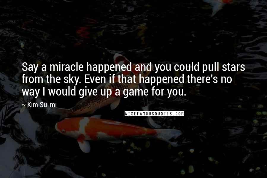 Kim Su-mi Quotes: Say a miracle happened and you could pull stars from the sky. Even if that happened there's no way I would give up a game for you.