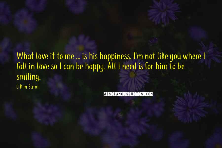 Kim Su-mi Quotes: What love it to me ... is his happiness. I'm not like you where I fall in love so I can be happy. All I need is for him to be smiling.