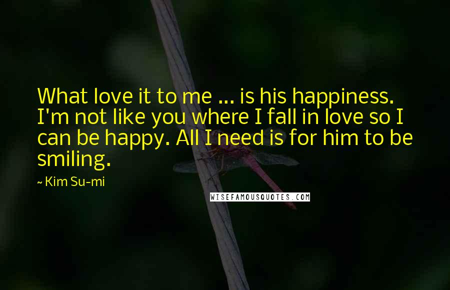 Kim Su-mi Quotes: What love it to me ... is his happiness. I'm not like you where I fall in love so I can be happy. All I need is for him to be smiling.