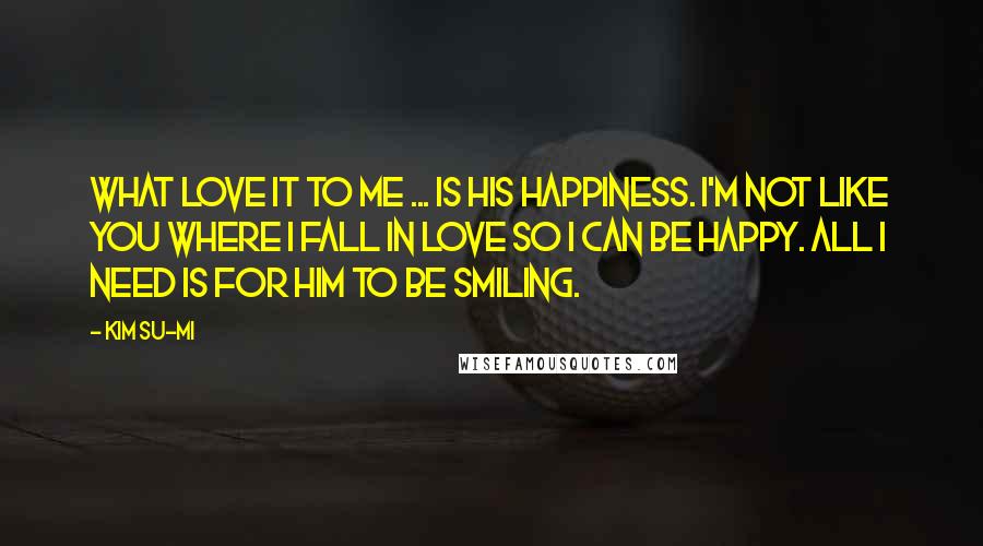 Kim Su-mi Quotes: What love it to me ... is his happiness. I'm not like you where I fall in love so I can be happy. All I need is for him to be smiling.