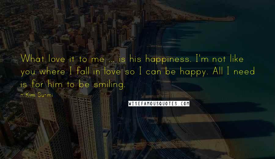 Kim Su-mi Quotes: What love it to me ... is his happiness. I'm not like you where I fall in love so I can be happy. All I need is for him to be smiling.