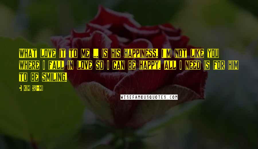 Kim Su-mi Quotes: What love it to me ... is his happiness. I'm not like you where I fall in love so I can be happy. All I need is for him to be smiling.