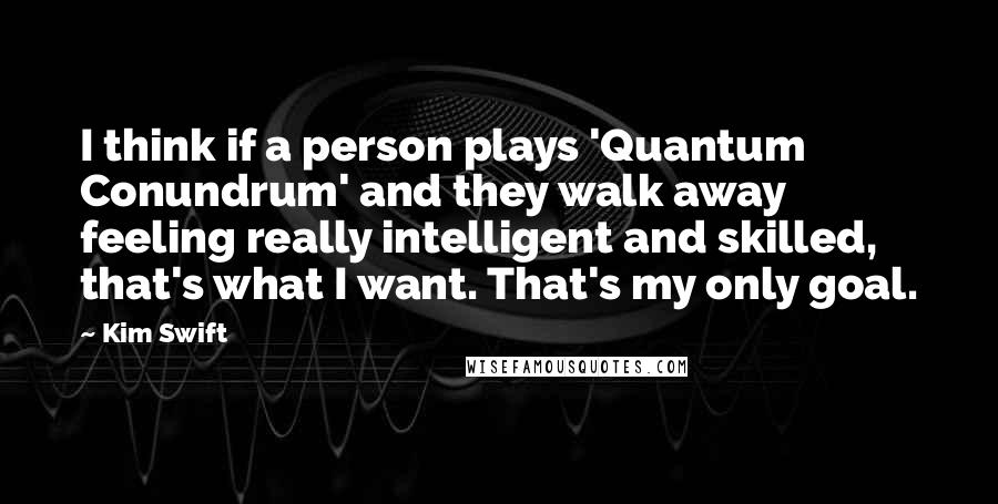 Kim Swift Quotes: I think if a person plays 'Quantum Conundrum' and they walk away feeling really intelligent and skilled, that's what I want. That's my only goal.