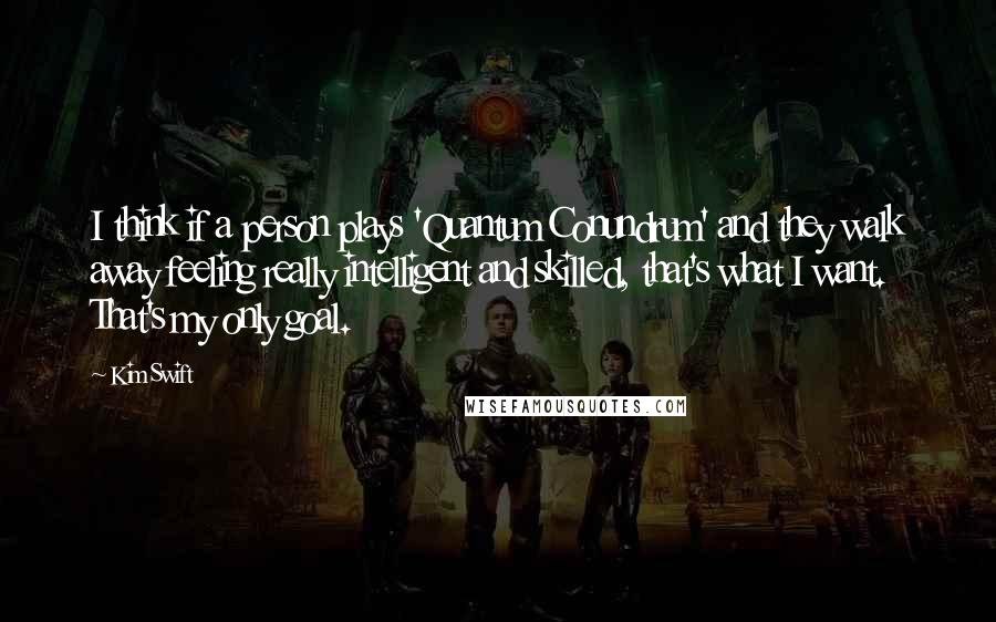 Kim Swift Quotes: I think if a person plays 'Quantum Conundrum' and they walk away feeling really intelligent and skilled, that's what I want. That's my only goal.