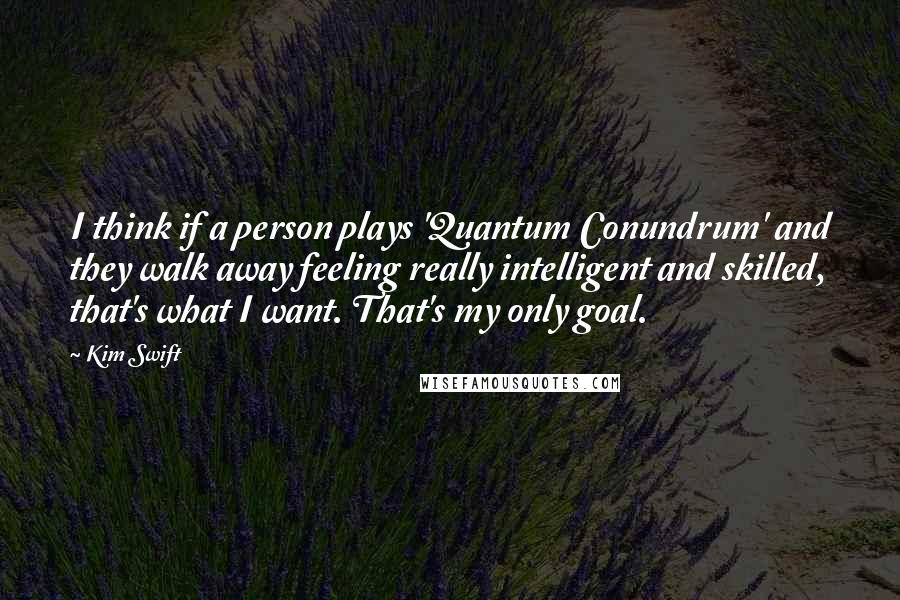 Kim Swift Quotes: I think if a person plays 'Quantum Conundrum' and they walk away feeling really intelligent and skilled, that's what I want. That's my only goal.