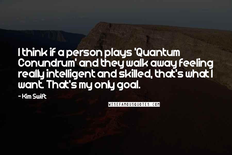 Kim Swift Quotes: I think if a person plays 'Quantum Conundrum' and they walk away feeling really intelligent and skilled, that's what I want. That's my only goal.