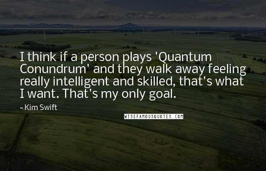 Kim Swift Quotes: I think if a person plays 'Quantum Conundrum' and they walk away feeling really intelligent and skilled, that's what I want. That's my only goal.