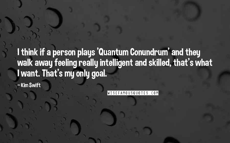 Kim Swift Quotes: I think if a person plays 'Quantum Conundrum' and they walk away feeling really intelligent and skilled, that's what I want. That's my only goal.