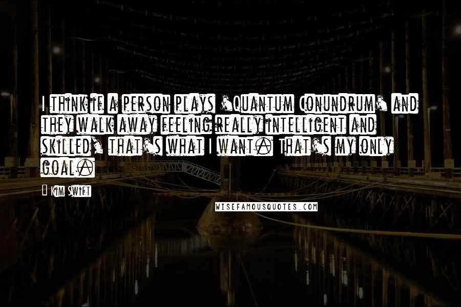 Kim Swift Quotes: I think if a person plays 'Quantum Conundrum' and they walk away feeling really intelligent and skilled, that's what I want. That's my only goal.