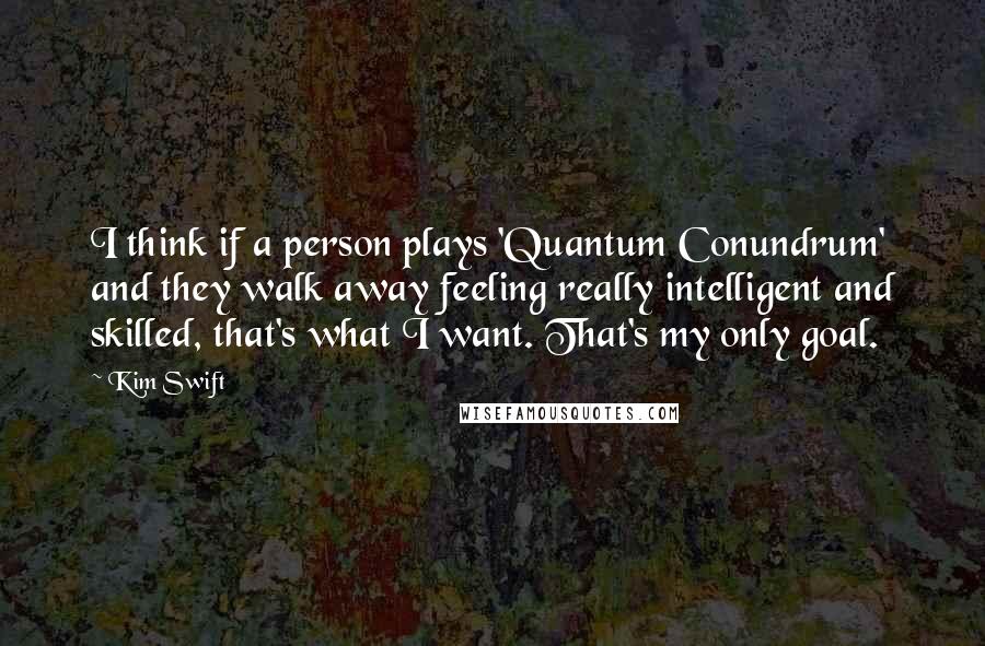 Kim Swift Quotes: I think if a person plays 'Quantum Conundrum' and they walk away feeling really intelligent and skilled, that's what I want. That's my only goal.