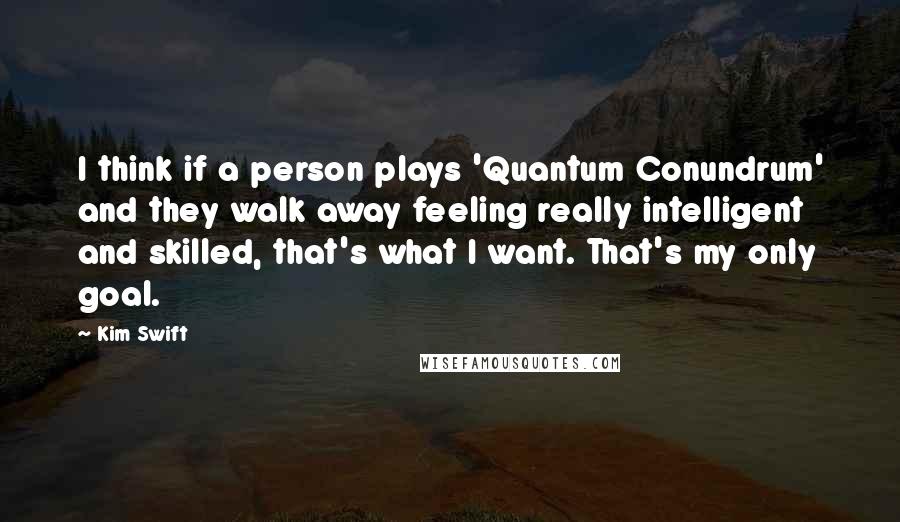 Kim Swift Quotes: I think if a person plays 'Quantum Conundrum' and they walk away feeling really intelligent and skilled, that's what I want. That's my only goal.