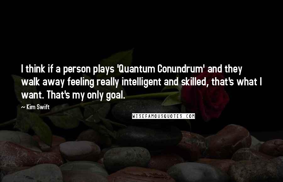 Kim Swift Quotes: I think if a person plays 'Quantum Conundrum' and they walk away feeling really intelligent and skilled, that's what I want. That's my only goal.