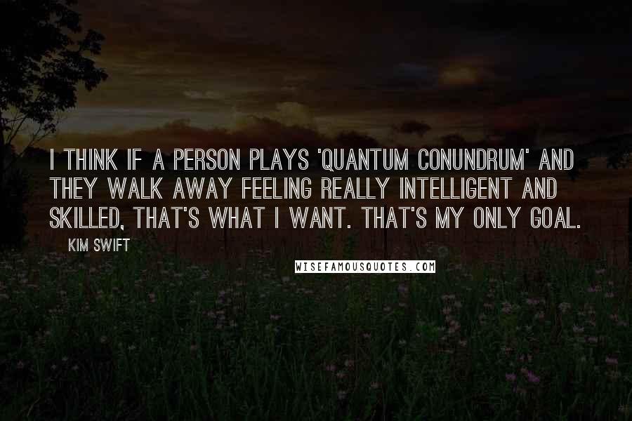 Kim Swift Quotes: I think if a person plays 'Quantum Conundrum' and they walk away feeling really intelligent and skilled, that's what I want. That's my only goal.