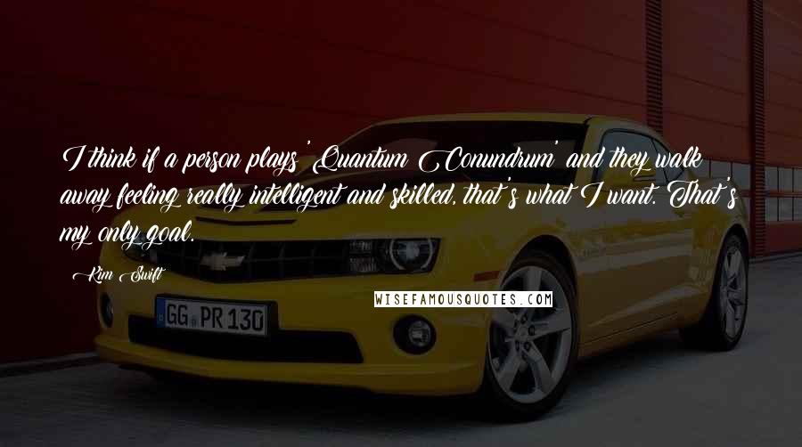 Kim Swift Quotes: I think if a person plays 'Quantum Conundrum' and they walk away feeling really intelligent and skilled, that's what I want. That's my only goal.