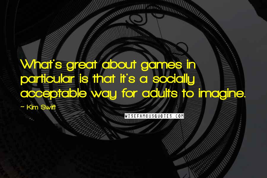 Kim Swift Quotes: What's great about games in particular is that it's a socially acceptable way for adults to imagine.