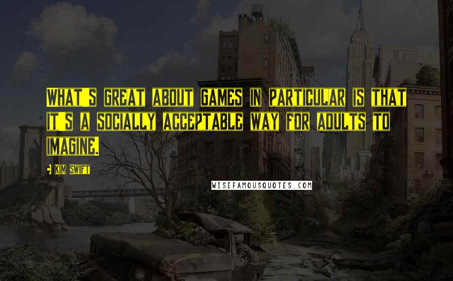 Kim Swift Quotes: What's great about games in particular is that it's a socially acceptable way for adults to imagine.