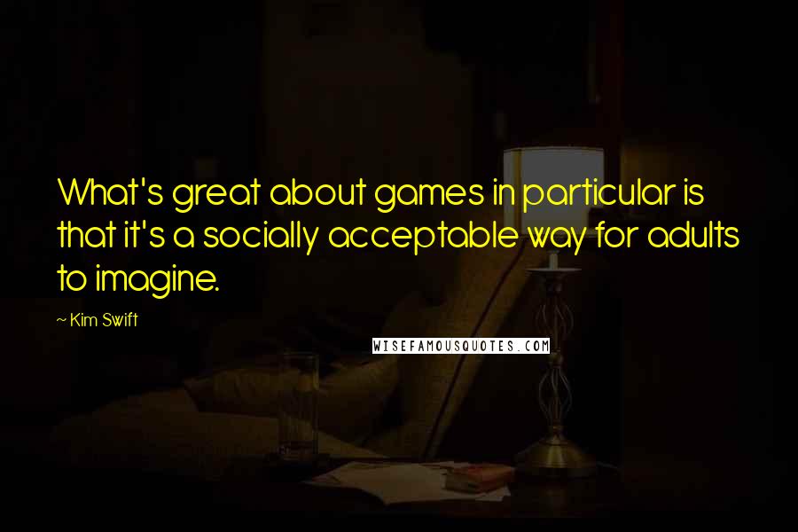 Kim Swift Quotes: What's great about games in particular is that it's a socially acceptable way for adults to imagine.