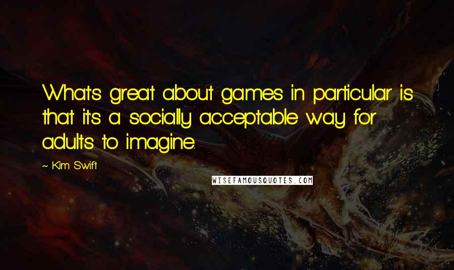 Kim Swift Quotes: What's great about games in particular is that it's a socially acceptable way for adults to imagine.