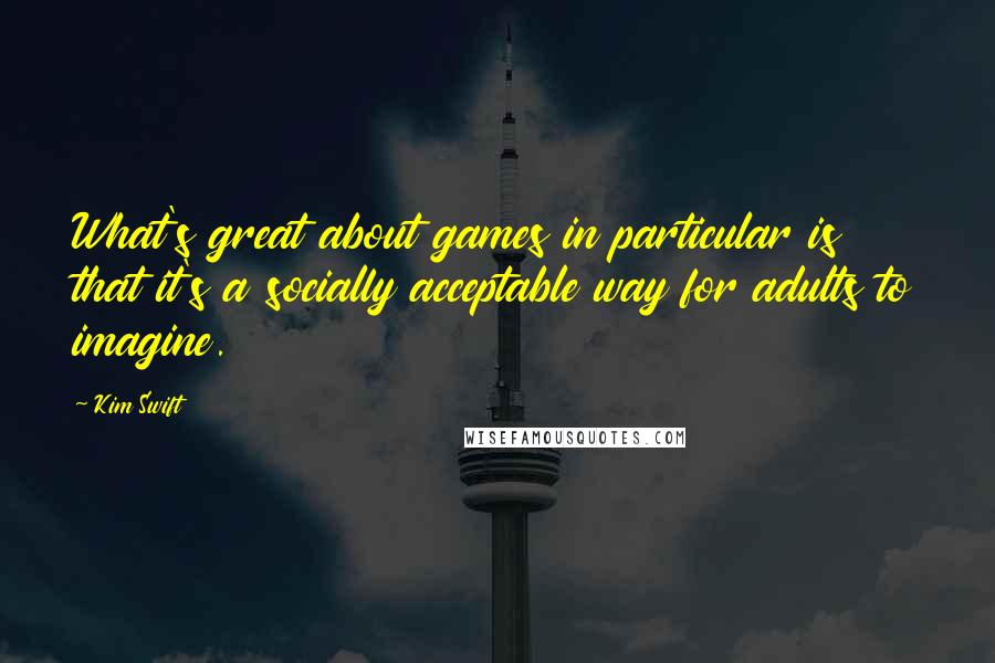 Kim Swift Quotes: What's great about games in particular is that it's a socially acceptable way for adults to imagine.