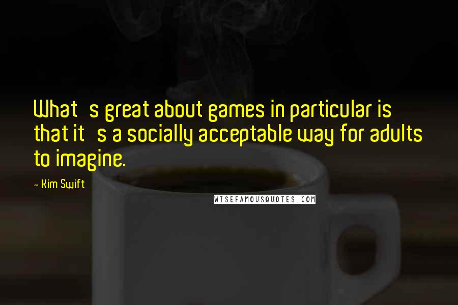 Kim Swift Quotes: What's great about games in particular is that it's a socially acceptable way for adults to imagine.