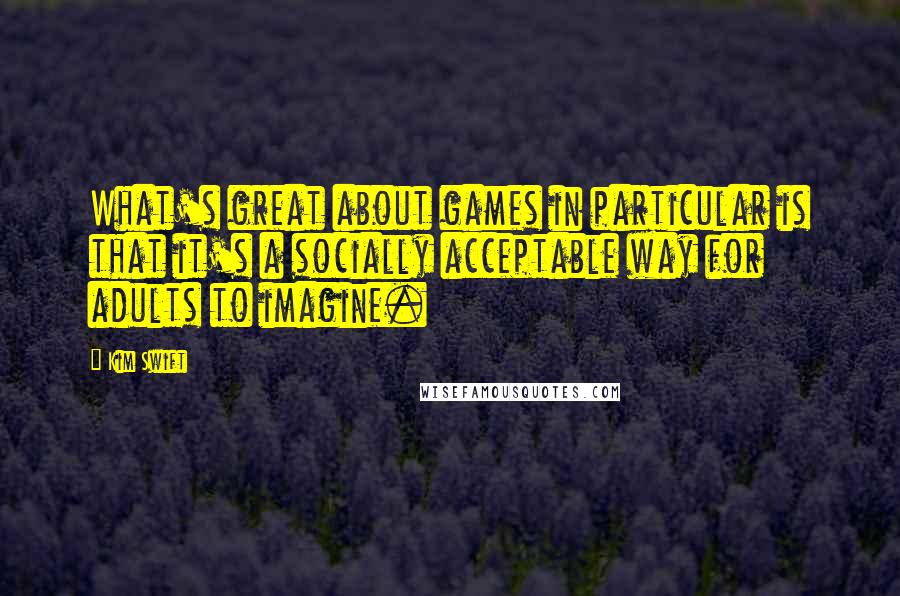 Kim Swift Quotes: What's great about games in particular is that it's a socially acceptable way for adults to imagine.