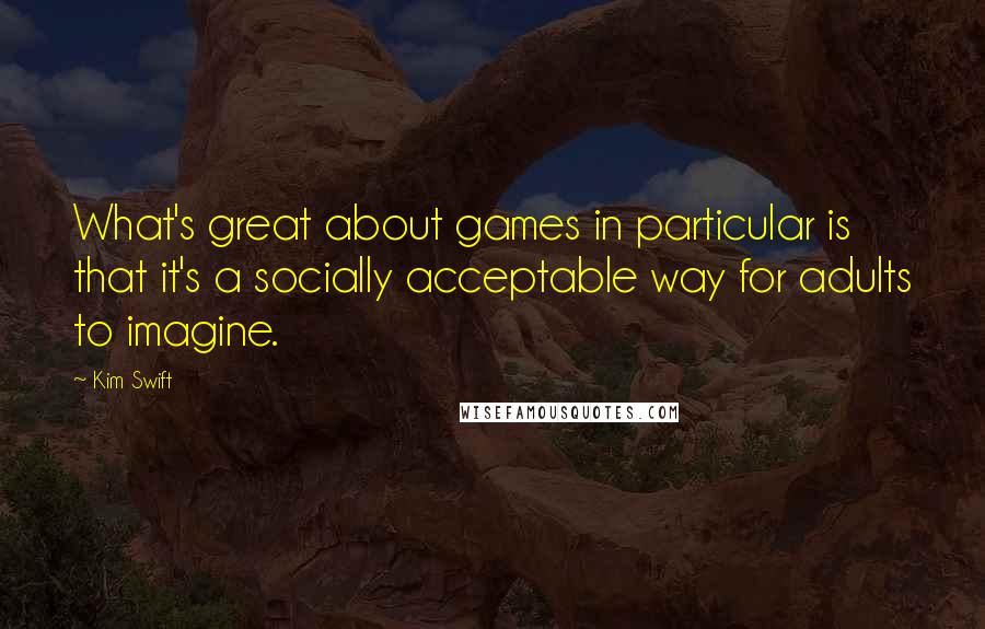 Kim Swift Quotes: What's great about games in particular is that it's a socially acceptable way for adults to imagine.