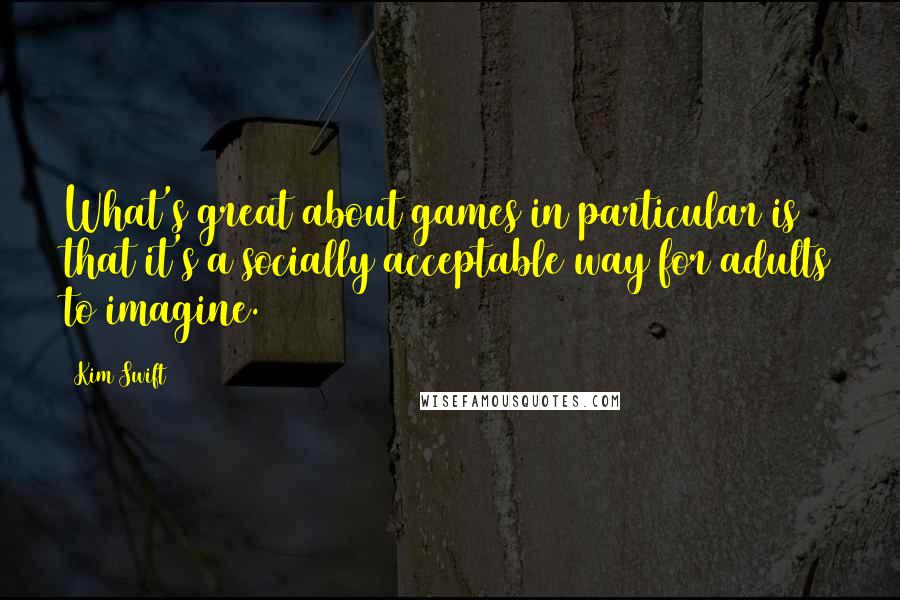 Kim Swift Quotes: What's great about games in particular is that it's a socially acceptable way for adults to imagine.