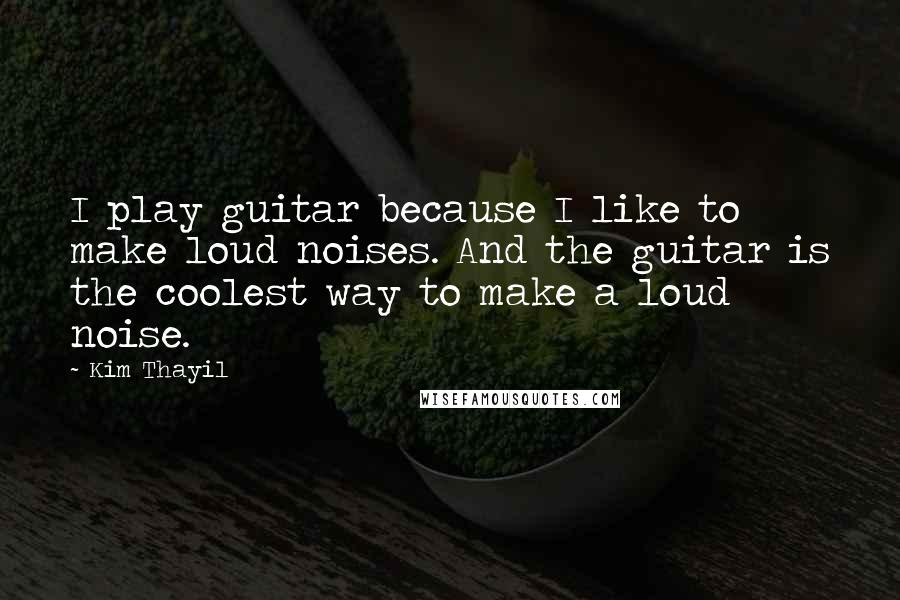Kim Thayil Quotes: I play guitar because I like to make loud noises. And the guitar is the coolest way to make a loud noise.