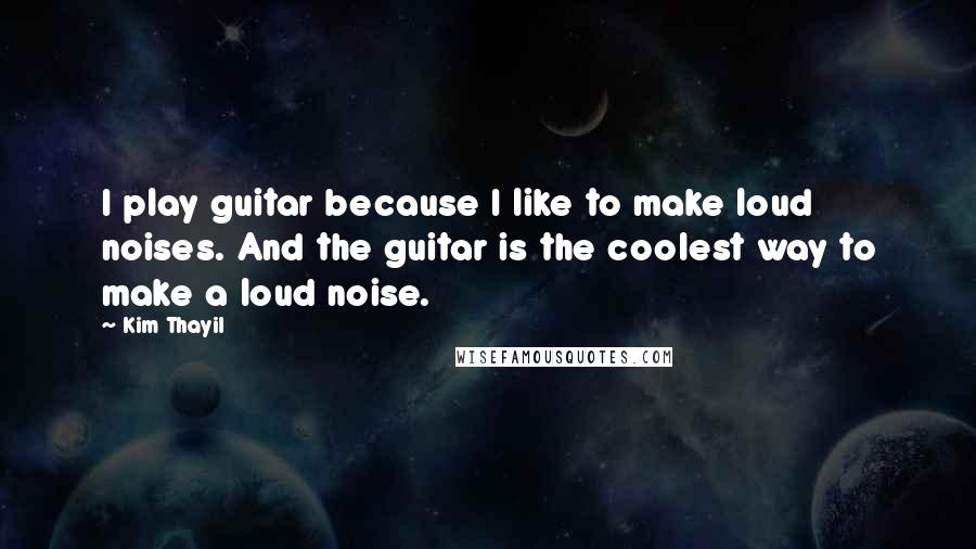 Kim Thayil Quotes: I play guitar because I like to make loud noises. And the guitar is the coolest way to make a loud noise.