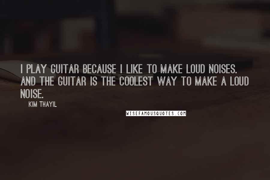 Kim Thayil Quotes: I play guitar because I like to make loud noises. And the guitar is the coolest way to make a loud noise.