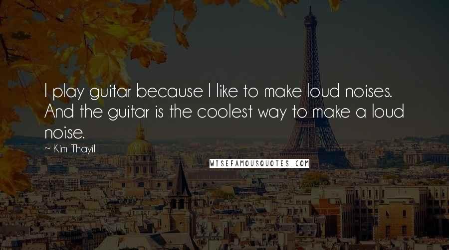 Kim Thayil Quotes: I play guitar because I like to make loud noises. And the guitar is the coolest way to make a loud noise.